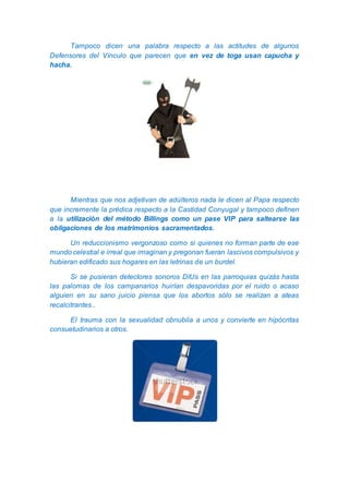 Tampoco dicen una palabra respecto a las actitudes de algunos
Defensores del Vínculo que parecen que en vez de toga usan capucha y
hacha.
Mientras que nos adjetivan de adúlteros nada le dicen al Papa respecto
que incremente la prédica respecto a la Castidad Conyugal y tampoco definen
a la utilización del método Billings como un pase VIP para saltearse las
obligaciones de los matrimonios sacramentados.
Un reduccionismo vergonzoso como si quienes no forman parte de ese
mundo celestial e irreal que imaginan y pregonan fueran lascivos compulsivos y
hubieran edificado sus hogares en las letrinas de un burdel.
Si se pusieran detectores sonoros DIUs en las parroquias quizás hasta
las palomas de los campanarios huirían despavoridas por el ruido o acaso
alguien en su sano juicio piensa que los abortos sólo se realizan a ateas
recalcitrantes..
El trauma con la sexualidad obnubila a unos y convierte en hipócritas
consuetudinarios a otros.
 
