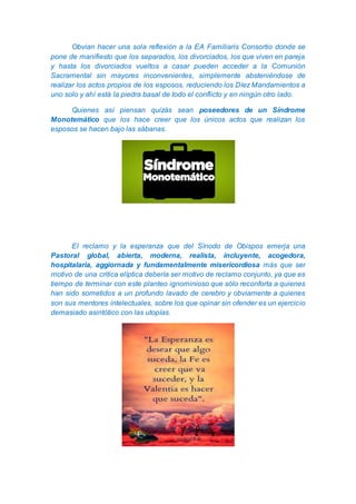 Obvian hacer una sola reflexión a la EA Familiaris Consortio donde se
pone de manifiesto que los separados, los divorciados, los que viven en pareja
y hasta los divorciados vueltos a casar pueden acceder a la Comunión
Sacramental sin mayores inconvenientes, simplemente absteniéndose de
realizar los actos propios de los esposos, reduciendo los Díez Mandamientos a
uno solo y ahí está la piedra basal de todo el conflicto y en ningún otro lado.
Quienes así piensan quizás sean poseedores de un Síndrome
Monotemático que los hace creer que los únicos actos que realizan los
esposos se hacen bajo las sábanas.
El reclamo y la esperanza que del Sínodo de Obispos emerja una
Pastoral global, abierta, moderna, realista, incluyente, acogedora,
hospitalaria, aggiornada y fundamentalmente misericordiosa más que ser
motivo de una critica elíptica debería ser motivo de reclamo conjunto, ya que es
tiempo de terminar con este planteo ignominioso que sólo reconforta a quienes
han sido sometidos a un profundo lavado de cerebro y obviamente a quienes
son sus mentores intelectuales, sobre los que opinar sin ofender es un ejercicio
demasiado asintótico con las utopías.
 