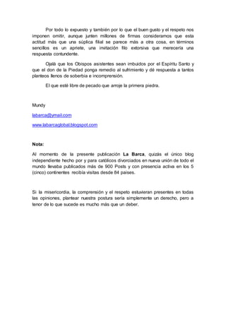 Por todo lo expuesto y también por lo que el buen gusto y el respeto nos
imponen omitir, aunque junten millones de firmas consideramos que esta
actitud más que una súplica filial se parece más a otra cosa, en términos
sencillos es un apriete, una invitación filo extorsiva que merecería una
respuesta contundente.
Ojalá que los Obispos asistentes sean imbuidos por el Espíritu Santo y
que el don de la Piedad ponga remedio al sufrimiento y dé respuesta a tantos
planteos llenos de soberbia e incomprensión.
El que esté libre de pecado que arroje la primera piedra.
Mundy
labarca@ymail.com
www.labarcaglobal.blogspot.com
Nota:
Al momento de la presente publicación La Barca, quizás el único blog
independiente hecho por y para católicos divorciados en nueva unión de todo el
mundo llevaba publicados más de 900 Posts y con presencia activa en los 5
(cinco) continentes recibía visitas desde 84 paises.
Si la misericordia, la comprensión y el respeto estuvieran presentes en todas
las opiniones, plantear nuestra postura sería simplemente un derecho, pero a
tenor de lo que sucede es mucho más que un deber.
 