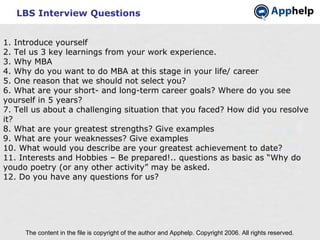 LBS Interview Questions The content in the file is copyright of the author and Apphelp. Copyright 2006. All rights reserved.  1. Introduce yourself 2. Tel us 3 key learnings from your work experience. 3. Why MBA 4. Why do you want to do MBA at this stage in your life/ career 5. One reason that we should not select you? 6. What are your short- and long-term career goals? Where do you see yourself in 5 years? 7. Tell us about a challenging situation that you faced? How did you resolve it? 8. What are your greatest strengths? Give examples 9. What are your weaknesses? Give examples 10. What would you describe are your greatest achievement to date? 11. Interests and Hobbies – Be prepared!.. questions as basic as “Why do youdo poetry (or any other activity” may be asked. 12. Do you have any questions for us? 