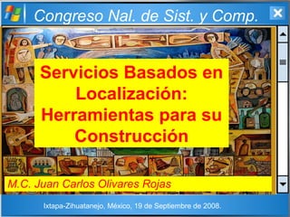 Congreso Nal. de Sist. y Comp.
Servicios Basados en
Localización:
Herramientas para su
Construcción
M.C. Juan Carlos Olivares Rojas
Ixtapa-Zihuatanejo, México, 19 de Septiembre de 2008.
 