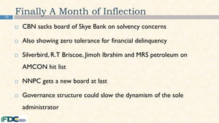 10
Finally A Month of Inflection
 CBN sacks board of Skye Bank on solvency concerns
 Also showing zero tolerance for financial delinquency
 Silverbird, R.T Briscoe, Jimoh Ibrahim and MRS petroleum on
AMCON hit list
 NNPC gets a new board at last
 Governance structure could slow the dynamism of the sole
administrator
 