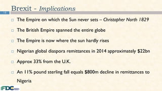 15
Brexit - Implications
 The Empire on which the Sun never sets – Christopher North 1829
 The British Empire spanned the entire globe
 The Empire is now where the sun hardly rises
 Nigerian global diaspora remittances in 2014 approximately $22bn
 Approx 33% from the U.K.
 An 11% pound sterling fall equals $800m decline in remittances to
Nigeria
 