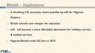 16
 A shrinking U.K. economy means possible lay-offs for Nigerian
diaspora
 British schools now cheaper for education
 U.K. will become a more affordable destination for holidays, tourism
& medical services
 Nigerian/British trade N2.3trn in 2015
Brexit - Implications
 