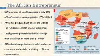 17
The African Entrepreneur
 SSA’s number of small businesses is only 25%
of Asia’s, relative to its population –World Bank
 Africa has produced just one of the world’s
169 “unicorns”: African Internet Group (AIG)
 Label given to privately held tech start-ups
with a valuation of more than $1 billion
 AIG adapts foreign business models such as e-
commerce and mobile cab-hailing to African
circumstances
 
