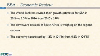 20
SSA - Economic Review
 TheWorld Bank has revised their growth estimates for SSA in
2016 to 2.5% in 2016 from 2015’s 3.0%
 The downward revision of South Africa is weighing on the region’s
outlook
 The economy contracted by 1.2% in Q1’16 from 0.6% in Q4’15
 