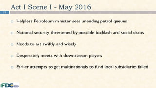 23
Act I Scene I - May 2016
 Helpless Petroleum minister sees unending petrol queues
 National security threatened by possible backlash and social chaos
 Needs to act swiftly and wisely
 Desperately meets with downstream players
 Earlier attempts to get multinationals to fund local subsidiaries failed
 