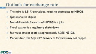 31
Outlook for exchange rate
 The naira is 6.51% overvalued, needs to depreciate to N300/$
 Spot market is illiquid
 Non-deliverable forwards of N292/$ is a joke
 Moral suasion is a regulatory shake down
 Fair value (sweet spot) is approximately N295-N310/$
 Markets fear that Sept 23rd delivery of forwards may not happen
 