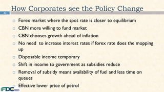 42
How Corporates see the Policy Change
 Forex market where the spot rate is closer to equilibrium
 CBN more willing to fund market
 CBN chooses growth ahead of inflation
 No need to increase interest rates if forex rate does the mopping
up
 Disposable income temporary
 Shift in income to government as subsidies reduce
 Removal of subsidy means availability of fuel and less time on
queues
 Effective lower price of petrol
 
