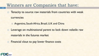 44
Winners are Companies that have:
 Tenacity to source raw materials from countries with weak
currencies
 Argentina,South Africa, Brazil, U.K and China
 Leverage on multinational parent to lock down volatile raw
materials in the futures market
 Financial clout to pay lower finance costs
 