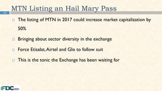 45
MTN Listing an Hail Mary Pass
 The listing of MTN in 2017 could increase market capitalization by
50%
 Bringing about sector diversity in the exchange
 Force Etisalat,Airtel and Glo to follow suit
 This is the tonic the Exchange has been waiting for
 