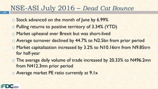 47
NSE-ASI July 2016 – Dead Cat Bounce
 Stock advanced on the month of June by 6.99%
 Pulling returns to positive territory of 3.34% (YTD)
 Market upheaval over Brexit but was short-lived
 Average turnover declined by 44.7% to N2.5bn from prior period
 Market capitalization increased by 3.2% to N10.16trn from N9.85trn
for half-year
 The average daily volume of trade increased by 20.33% to N496.2mn
from N412.3mn prior period
 Average market PE ratio currently at 9.1x
 