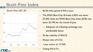 48
Scott-Free Index
 BC30 index gained 5.93% in June
 The SFNG Blue-Chip 30 Index (USD) was down
25.30% while the SFNG Blue-Chip Index (EUR) was
down 25.19% for the month of June
 Adoption of a floating exchange rate
attributable factor
 30 day volatility of 40.61%
 Sharpe ratio of 0.13x
 1 year return of -17.54%
 Trailing P/E 6.77x
Scott-Free BC 30
 