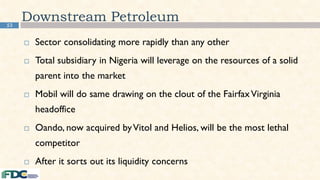 53
Downstream Petroleum
 Sector consolidating more rapidly than any other
 Total subsidiary in Nigeria will leverage on the resources of a solid
parent into the market
 Mobil will do same drawing on the clout of the FairfaxVirginia
headoffice
 Oando, now acquired byVitol and Helios, will be the most lethal
competitor
 After it sorts out its liquidity concerns
 