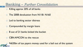 57
Banking – Further Consolidation
 Killing approx 20% of all banks
 The 2008 devaluation from N118- N160
 Led to banking sector distress
 Compounded by margin loans
 8 out of 21 banks kicked the bucket
 CBN AMCON to the rescue
 N620bn of tax payers money used for a bail out of the system
 