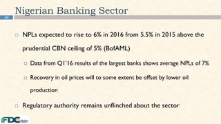 Nigerian Banking Sector
 NPLs expected to rise to 6% in 2016 from 5.5% in 2015 above the
prudential CBN ceiling of 5% (BofAML)
 Data from Q1’16 results of the largest banks shows average NPLs of 7%
 Recovery in oil prices will to some extent be offset by lower oil
production
 Regulatory authority remains unflinched about the sector
60
 