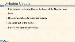 71
Aviation Update
 International carriers had borne the brunt of the Nigerian forex
issue
 Discontinued cheap fares and cut capacity
 7% pulled out of the market
 But it is not yet time for eureka
 