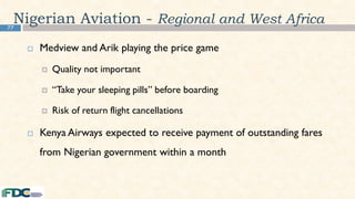 77
Nigerian Aviation - Regional and West Africa
 Medview and Arik playing the price game
 Quality not important
 “Take your sleeping pills” before boarding
 Risk of return flight cancellations
 Kenya Airways expected to receive payment of outstanding fares
from Nigerian government within a month
 