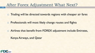 79
After Forex Adjustment What Next?
 Trading will be directed towards regions with cheaper air fares
 Professionals will most likely change routes and flights
 Airlines that benefit from FOREX adjustment include Emirates,
Kenya Airways, and Qatar
 
