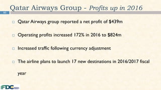 80
Qatar Airways Group - Profits up in 2016
 Qatar Airways group reported a net profit of $439m
 Operating profits increased 172% in 2016 to $824m
 Increased traffic following currency adjustment
 The airline plans to launch 17 new destinations in 2016/2017 fiscal
year
 