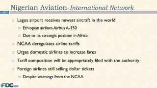 81
Nigerian Aviation-International Network
 Lagos airport receives newest aircraft in the world
 Ethiopian airlines Airbus A-350
 Due to its strategic position in Africa
 NCAA deregulates airline tariffs
 Urges domestic airlines to increase fares
 Tariff composition will be appropriately filed with the authority
 Foreign airlines still selling dollar tickets
 Despite warnings from the NCAA
 