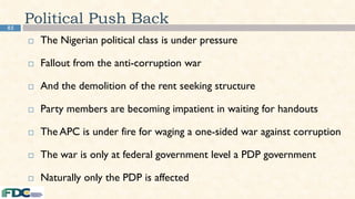 85
Political Push Back
 The Nigerian political class is under pressure
 Fallout from the anti-corruption war
 And the demolition of the rent seeking structure
 Party members are becoming impatient in waiting for handouts
 The APC is under fire for waging a one-sided war against corruption
 The war is only at federal government level a PDP government
 Naturally only the PDP is affected
 