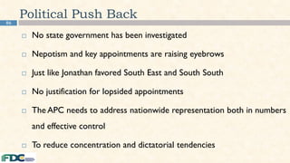 86
Political Push Back
 No state government has been investigated
 Nepotism and key appointments are raising eyebrows
 Just like Jonathan favored South East and South South
 No justification for lopsided appointments
 The APC needs to address nationwide representation both in numbers
and effective control
 To reduce concentration and dictatorial tendencies
 