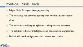 87
Political Push Back
 Niger Delta Avengers avenging nothing
 The militancy has become a proxy war for the anti-corruption
drive
 The militants are likely to splinter as the pressure increases
 The solution is better intelligence and constructive engagement
 Buhari will need to fight past and present corruption
 