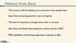 88
Political Push Back
 The country will be looking out to see how many people have
been fired and prosecuted for new corruption
 The level of impunity is sharply lower than in the past
 Edo State and Ondo State elections a litmus test for INEC
 PDP squabbles undermining opposition capacity to fight
 