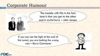 94
Corporate Humour
The trouble with life in the fast
lane is that you get to the other
end in awful hurry – John Jensen
If you can see the light at the end of
the tunnel, you are looking the wrong
way – Barry Commoner
 