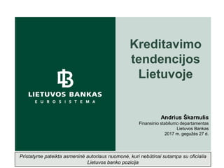 Kreditavimo
tendencijos
Lietuvoje
Andrius Škarnulis
Finansinio stabilumo departamentas
Lietuvos Bankas
2017 m. gegužės 27 d.
Pristatyme pateikta asmeninė autoriaus nuomonė, kuri nebūtinai sutampa su oficialia
Lietuvos banko pozicija
 