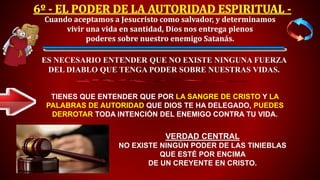 VERDAD CENTRAL
NO EXISTE NINGÚN PODER DE LAS TINIEBLAS
QUE ESTÉ POR ENCIMA
DE UN CREYENTE EN CRISTO.
TIENES QUE ENTENDER QUE POR LA SANGRE DE CRISTO Y LA
PALABRAS DE AUTORIDAD QUE DIOS TE HA DELEGADO, PUEDES
DERROTAR TODA INTENCIÓN DEL ENEMIGO CONTRA TU VIDA.
Cuando aceptamos a Jesucristo como salvador, y determinamos
vivir una vida en santidad, Dios nos entrega plenos
poderes sobre nuestro enemigo Satanás.
ES NECESARIO ENTENDER QUE NO EXISTE NINGUNA FUERZA
DEL DIABLO QUE TENGA PODER SOBRE NUESTRAS VIDAS.
 