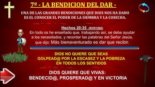 UNA DE LAS GRANDES BENDICIONES QUE DIOS NOS HA DADO
ES EL CONOCER EL PODER DE LA SIEMBRA Y LA COSECHA.
DIOS NO QUIERE QUE SEAS
GOLPEAD@ POR LA ESCASEZ Y LA POBREZA
EN TODOS LOS SENTIDOS
DIOS QUIERE QUE VIVAS:
BENDECID@, PROSPERAD@ Y EN VICTORIA
Hechos 20:35 (RVR1960)
En todo os he enseñado que, trabajando así, se debe ayudar
a los necesitados, y recordar las palabras del Señor Jesús,
que dijo: Más bienaventurado es dar que recibir.
 