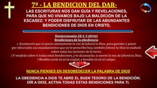 LAS ESCRITURAS NOS DAN GUÍA Y REVELACIONES,
PARA QUE NO VIVAMOS BAJO LA MALDICIÓN DE LA
ESCASEZ; Y PODER DISFRUTAR DE LAS ABUNDANTES
BENDICIONES DE DIOS EN CRISTO,
LA OBEDIENCIA A DIOS TE ABRE EL BUEN TESORO DE LA BENDICIÓN;
OÍR A DIOS, ACTIVA TODAS ESTAS BENDICIONES PARA TI.
NUNCA PIENSES EN DESOBEDECER LA PALABRA DE DIOS
Deuteronomio 28:1-3 (RV60)
Bendiciones de la obediencia
1 Acontecerá que si oyeres atentamente la voz de Jehová tu Dios, para guardar y poner
por obra todos sus mandamientos que yo te prescribo hoy, también Jehová tu Dios te exaltará
sobre todas las naciones de la tierra.
2 Y vendrán sobre ti todas estas bendiciones, y te alcanzarán, si oyeres la voz de Jehová tu Dios.
3 Bendito serás tú en la ciudad, y bendito tú en el campo.
 
