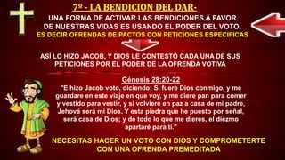 NECESITAS HACER UN VOTO CON DIOS Y COMPROMETERTE
CON UNA OFRENDA PREMEDITADA
UNA FORMA DE ACTIVAR LAS BENDICIONES A FAVOR
DE NUESTRAS VIDAS ES USANDO EL PODER DEL VOTO,
ES DECIR OFRENDAS DE PACTOS CON PETICIONES ESPECIFICAS
Génesis 28:20-22
"E hizo Jacob voto, diciendo: Si fuere Dios conmigo, y me
guardare en este viaje en que voy, y me diere pan para comer
y vestido para vestir, y si volviere en paz a casa de mi padre,
Jehová será mi Dios. Y esta piedra que he puesto por señal,
será casa de Dios; y de todo lo que me dieres, el diezmo
apartaré para ti."
ASÍ LO HIZO JACOB, Y DIOS LE CONTESTÓ CADA UNA DE SUS
PETICIONES POR EL PODER DE LA OFRENDA VOTIVA
 