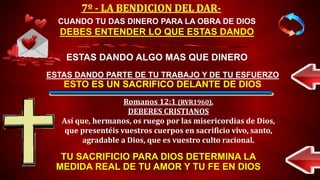 TU SACRIFICIO PARA DIOS DETERMINA LA
MEDIDA REAL DE TU AMOR Y TU FE EN DIOS
CUANDO TU DAS DINERO PARA LA OBRA DE DIOS
DEBES ENTENDER LO QUE ESTAS DANDO
ESTAS DANDO ALGO MAS QUE DINERO
ESTAS DANDO PARTE DE TU TRABAJO Y DE TU ESFUERZO
ESTO ES UN SACRIFICO DELANTE DE DIOS
Romanos 12:1 (RVR1960).
DEBERES CRISTIANOS
Así que, hermanos, os ruego por las misericordias de Dios,
que presentéis vuestros cuerpos en sacrificio vivo, santo,
agradable a Dios, que es vuestro culto racional.
 