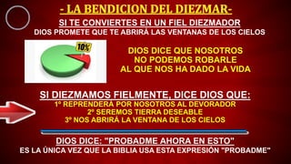 DIOS DICE QUE NOSOTROS
NO PODEMOS ROBARLE
AL QUE NOS HA DADO LA VIDA
SI DIEZMAMOS FIELMENTE, DICE DIOS QUE:
1º REPRENDERÁ POR NOSOTROS AL DEVORADOR
2º SEREMOS TIERRA DESEABLE
3º NOS ABRIRÁ LA VENTANA DE LOS CIELOS
SI TE CONVIERTES EN UN FIEL DIEZMADOR
DIOS PROMETE QUE TE ABRIRÁ LAS VENTANAS DE LOS CIELOS
DIOS DICE: "PROBADME AHORA EN ESTO"
ES LA ÚNICA VEZ QUE LA BIBLIA USA ESTA EXPRESIÓN "PROBADME"
 
