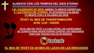 EL MES DE TEVET ES UN MES DE LUCHA EN LAS EMOCIONES
ALINEATE CON LOS TIEMPOS DEL DIOS ETERNO
EN EL MES DE TEVET LA CASA ASTRAL DE CAPRICORNIO
SE LEVANTA PARA HACER GUERRA CONTRA LOS CRISTIANOS
PARA QUE TENGAN CIELOS DE BRONCE
1-EL CALENDARIO DE DIOS: ABRIRA TU MENTE ESPIRITUAL
2- LAS FIESTAS DEL ETERNO: TE AYUDARAN A ALINEAR
TU MENTE CON LA PALABRA DE DIOS
TEVET: EL MES DE TRANSFORMACIÓN
AYIN: OJO - VISIÓN
 