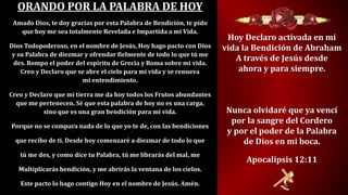 ORANDO POR LA PALABRA DE HOY
Amado Dios, te doy gracias por esta Palabra de Bendición, te pido
que hoy me sea totalmente Revelada e Impartida a mi Vida.
Dios Todopoderoso, en el nombre de Jesús, Hoy hago pacto con Dios
y su Palabra de diezmar y ofrendar fielmente de todo lo que tú me
des. Rompo el poder del espíritu de Grecia y Roma sobre mi vida.
Creo y Declaro que se abre el cielo para mi vida y se renueva
mi entendimiento.
Creo y Declaro que mi tierra me da hoy todos los Frutos abundantes
que me pertenecen. Sé que esta palabra de hoy no es una carga,
sino que es una gran bendición para mi vida.
Porque no se compara nada de lo que yo te de, con las bendiciones
que recibo de ti. Desde hoy comenzaré a diezmar de todo lo que
tú me des, y como dice tu Palabra, tú me librarás del mal, me
Multiplicarás bendición, y me abrirás la ventana de los cielos.
Este pacto lo hago contigo Hoy en el nombre de Jesús. Amén.
Hoy Declaro activada en mi
vida la Bendición de Abraham
A través de Jesús desde
ahora y para siempre.
Nunca olvidaré que ya vencí
por la sangre del Cordero
y por el poder de la Palabra
de Dios en mi boca.
Apocalipsis 12:11
 