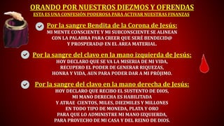 ORANDO POR NUESTROS DIEZMOS Y OFRENDAS
ESTA ES UNA CONFESIÓN PODEROSA PARA ACTIVAR NUESTRAS FINANZAS:
Por la sangre Bendita de la Corona de Jesús:
MI MENTE CONSCIENTE Y MI SUBCONSCIENTE SE ALINEAN
CON LA PALABRA PARA CREER QUE SERÉ BENDECID@
Y PROSPERAD@ EN EL AREA MATERIAL.
Por la sangre del clavo en la mano izquierda de Jesús:
HOY DECLARO QUE SE VA LA MISERIA DE MI VIDA,
RECUPERO EL PODER DE GENERAR RIQUEZAS,
HONRA Y VIDA, AUN PARA PODER DAR A MI PRÓJIMO.
Por la sangre del clavo en la mano derecha de Jesús:
HOY DECLARO QUE RECIBO EL SUSTENTO DE DIOS,
MI MANO DERECHA ES HABILITADA
Y ATRAE CIENTOS, MILES, DIEZMILES Y MILLONES
EN TODO TIPO DE MONEDA, PLATA Y ORO
PARA QUE LO ADMINISTRE MI MANO IZQUIERDA,
PARA PROVECHO DE MI CASA Y DEL REINO DE DIOS.
 