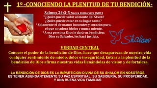 VERDAD CENTRAL
Conocer el poder de la bendición de Dios, hace que desaparezca de nuestra vida
cualquier sentimiento de miedo, dolor e inseguridad. Entrar a la plenitud de la
bendición de Dios afirma nuestras vidas llenándolas de visión y de fortaleza.
Salmos 24:3-5 Nueva Biblia Viva (NBV)
3 ¿Quién puede subir al monte del SEÑOR?
¿Quién puede estar en su lugar santo?
4 Solamente el de manos inocentes y corazón puro,
el que no adora ídolos y nunca miente.
5 A esa persona Dios le dará su bendición;
Dios su Salvador, les hará justicia,
LA BENDICIÓN DE DIOS ES LA IMPARTICION DIVINA DE SU SHALOM EN NOSOTROS.
ES TENER ABUNDANTEMENTE SU PAZ ESPIRITUAL, SU SABIDURÍA, SU PROSPERIDAD,
Y UNA BUENA VIDA FAMILIAR.
 