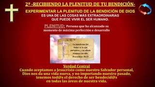 Verdad Central
Cuando aceptamos a Jesucristo como nuestro Salvador personal,
Dios nos da una vida nueva, y no importando nuestro pasado,
tenemos tod@s el derecho de ser bendecid@s
en todas las áreas de nuestra vida.
EXPERIMENTAR LA PLENITUD DE LA BENDICIÓN DE DIOS
ES UNA DE LAS COSAS MÁS EXTRAORDINARIAS
QUE PUEDE VIVIR EL SER HUMANO.
Persona que ha alcanzado su
momento de máxima perfección o desarrollo
 