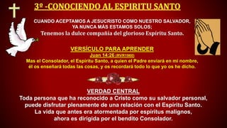 CUANDO ACEPTAMOS A JESUCRISTO COMO NUESTRO SALVADOR,
YA NUNCA MÁS ESTAMOS SOLOS;
Tenemos la dulce compañía del glorioso Espíritu Santo.
VERDAD CENTRAL
Toda persona que ha reconocido a Cristo como su salvador personal,
puede disfrutar plenamente de una relación con el Espíritu Santo.
La vida que antes era atormentada por espíritus malignos,
ahora es dirigida por el bendito Consolador.
VERSÍCULO PARA APRENDER
Juan 14:26 (RVR1960)
Mas el Consolador, el Espíritu Santo, a quien el Padre enviará en mi nombre,
él os enseñará todas las cosas, y os recordará todo lo que yo os he dicho.
 