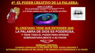 EL CRISTIANO TIENE QUE ENTENDER QUE:
LA PALABRA DE DIOS ES PODEROSA,
Y TIENE TODO EL PODER PARA OPERAR
SOBRENATURALMENTE A SU FAVOR
VERDAD CENTRAL
CUANDO CONFIESAS LA PALABRA DE DIOS, ESTÁS CREANDO Y
ACTIVANDO UN MUNDO DE MILAGROS Y DE MARAVILLAS PODEROSAS A TU FAVOR
Juan 1:1 (LBLA)
En el principio existía[era] el Verbo[la Palabra],
y el Verbo estaba con Dios, y el Verbo era Dios.
 