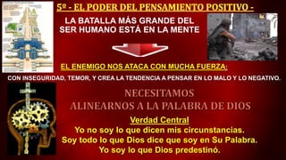 EL ENEMIGO NOS ATACA CON MUCHA FUERZA:
CON INSEGURIDAD, TEMOR, Y CREA LA TENDENCIA A PENSAR EN LO MALO Y LO NEGATIVO.
LA BATALLA MÁS GRANDE DEL
SER HUMANO ESTÁ EN LA MENTE
Verdad Central
Yo no soy lo que dicen mis circunstancias.
Soy todo lo que Dios dice que soy en Su Palabra.
Yo soy lo que Dios predestinó.
 