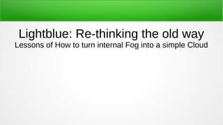 Lightblue: Re-thinking the old way
Lessons of How to turn internal Fog into a simple Cloud
 