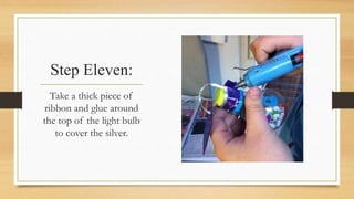 Step Eleven: 
Take a thick piece of 
ribbon and glue around 
the top of the light bulb 
to cover the silver. 
 