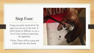 Step Four: 
Using your pick, break all of the 
glass you can see in the hole. It 
will be kind of difficult, so use a 
lot of force without squeezing 
the lightbulb. 
**Note: There will be a pop and 
a flash after the first break. 
 