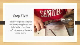 Step Five: 
Take your pliers and pull 
out everything inside the 
light bulb. If the hole 
isn’t big enough, break it 
some more. 
 