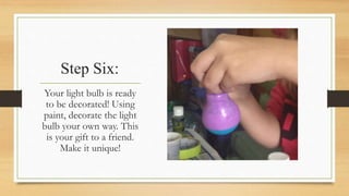 Step Six: 
Your light bulb is ready 
to be decorated! Using 
paint, decorate the light 
bulb your own way. This 
is your gift to a friend. 
Make it unique! 
 